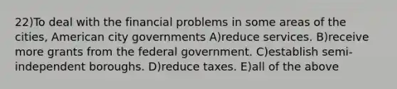 22)To deal with the financial problems in some areas of the cities, American city governments A)reduce services. B)receive more grants from the federal government. C)establish semi-independent boroughs. D)reduce taxes. E)all of the above