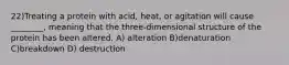 22)Treating a protein with acid, heat, or agitation will cause ________, meaning that the three-dimensional structure of the protein has been altered. A) alteration B)denaturation C)breakdown D) destruction