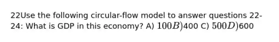 22Use the following circular-flow model to answer questions 22-24: What is GDP in this economy? A) 100 B)400 C) 500 D)600