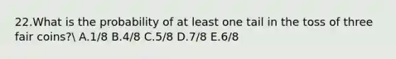 22.What is the probability of at least one tail in the toss of three fair coins? A.1/8 B.4/8 C.5/8 D.7/8 E.6/8