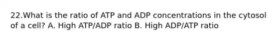 22.What is the ratio of ATP and ADP concentrations in the cytosol of a cell? A. High ATP/ADP ratio B. High ADP/ATP ratio