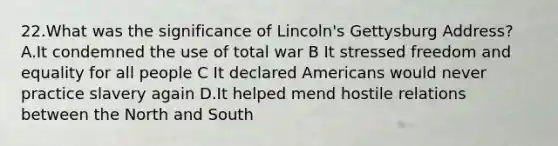 22.What was the significance of Lincoln's Gettysburg Address? A.It condemned the use of total war B It stressed freedom and equality for all people C It declared Americans would never practice slavery again D.It helped mend hostile relations between the North and South