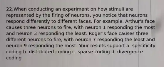 22.When conducting an experiment on how stimuli are represented by the firing of neurons, you notice that neurons respond differently to different faces. For example, Arthur's face causes three neurons to fire, with neuron 1 responding the most and neuron 3 responding the least. Roger's face causes three different neurons to fire, with neuron 7 responding the least and neuron 9 responding the most. Your results support a. specificity coding b. distributed coding c. sparse coding d. divergence coding