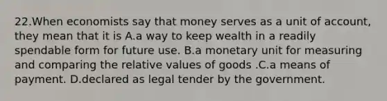 22.When economists say that money serves as a unit of account, they mean that it is A.a way to keep wealth in a readily spendable form for future use. B.a monetary unit for measuring and comparing the relative values of goods .C.a means of payment. D.declared as legal tender by the government.