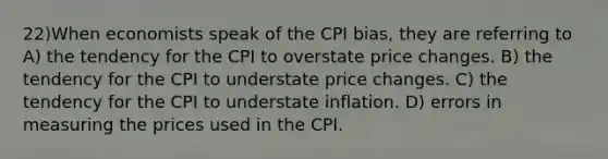 22)When economists speak of the CPI bias, they are referring to A) the tendency for the CPI to overstate price changes. B) the tendency for the CPI to understate price changes. C) the tendency for the CPI to understate inflation. D) errors in measuring the prices used in the CPI.