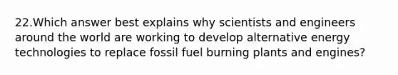 22.Which answer best explains why scientists and engineers around the world are working to develop alternative energy technologies to replace fossil fuel burning plants and engines?