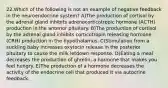 22.Which of the following is not an example of negative feedback in the neuroendocrine system? A)The production of cortisol by the adrenal gland inhibits adrenocorticotropic hormone (ACTH) production in the anterior pituitary. B)The production of cortisol by the adrenal gland inhibits corticotropin releasing hormone (CRH) production in the hypothalamus. C)Stimulation from a suckling baby increases oxytocin release in the posterior pituitary to cause the milk letdown response. D)Eating a meal decreases the production of ghrelin, a hormone that makes you feel hungry. E)The production of a hormone decreases the activity of the endocrine cell that produced it via autocrine feedback.