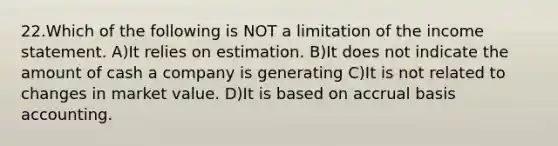 22.​Which of the following is NOT a limitation of the income statement. ​A)​It relies on estimation. ​B)​It does not indicate the amount of cash a company is generating ​C)​It is not related to changes in market value. ​D)​It is based on accrual basis accounting.