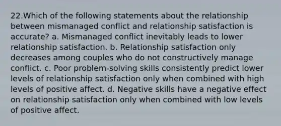 22.​Which of the following statements about the relationship between mismanaged conflict and relationship satisfaction is accurate? a. Mismanaged conflict inevitably leads to lower relationship satisfaction. b. Relationship satisfaction only decreases among couples who do not constructively manage conflict. c. Poor problem-solving skills consistently predict lower levels of relationship satisfaction only when combined with high levels of positive affect. d. Negative skills have a negative effect on relationship satisfaction only when combined with low levels of positive affect.