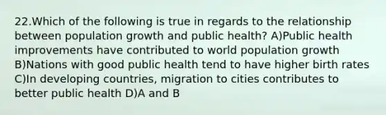 22.Which of the following is true in regards to the relationship between population growth and public health? A)Public health improvements have contributed to world population growth B)Nations with good public health tend to have higher birth rates C)In developing countries, migration to cities contributes to better public health D)A and B