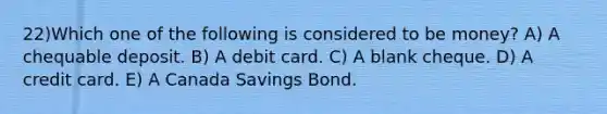 22)Which one of the following is considered to be money? A) A chequable deposit. B) A debit card. C) A blank cheque. D) A credit card. E) A Canada Savings Bond.