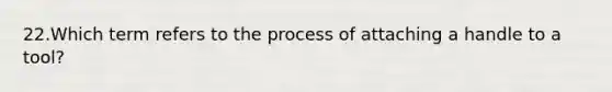 22.Which term refers to the process of attaching a handle to a tool?