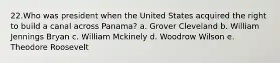 22.Who was president when the United States acquired the right to build a canal across Panama? a. Grover Cleveland b. William Jennings Bryan c. William Mckinely d. Woodrow Wilson e. Theodore Roosevelt