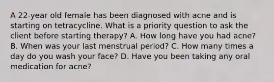 A 22-year old female has been diagnosed with acne and is starting on tetracycline. What is a priority question to ask the client before starting therapy? A. How long have you had acne? B. When was your last menstrual period? C. How many times a day do you wash your face? D. Have you been taking any oral medication for acne?