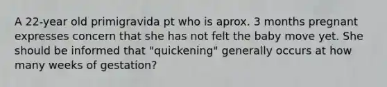 A 22-year old primigravida pt who is aprox. 3 months pregnant expresses concern that she has not felt the baby move yet. She should be informed that "quickening" generally occurs at how many weeks of gestation?