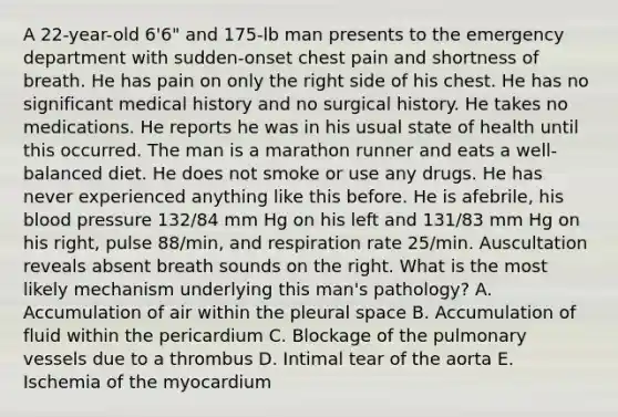 A 22-year-old 6'6" and 175-lb man presents to the emergency department with sudden-onset chest pain and shortness of breath. He has pain on only the right side of his chest. He has no significant medical history and no surgical history. He takes no medications. He reports he was in his usual state of health until this occurred. The man is a marathon runner and eats a well-balanced diet. He does not smoke or use any drugs. He has never experienced anything like this before. He is afebrile, his blood pressure 132/84 mm Hg on his left and 131/83 mm Hg on his right, pulse 88/min, and respiration rate 25/min. Auscultation reveals absent breath sounds on the right. What is the most likely mechanism underlying this man's pathology? A. Accumulation of air within the pleural space B. Accumulation of fluid within the pericardium C. Blockage of the pulmonary vessels due to a thrombus D. Intimal tear of the aorta E. Ischemia of the myocardium