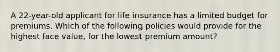 A 22-year-old applicant for life insurance has a limited budget for premiums. Which of the following policies would provide for the highest face value, for the lowest premium amount?