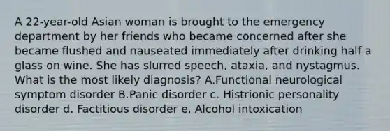 A 22-year-old Asian woman is brought to the emergency department by her friends who became concerned after she became flushed and nauseated immediately after drinking half a glass on wine. She has slurred speech, ataxia, and nystagmus. What is the most likely diagnosis? A.Functional neurological symptom disorder B.Panic disorder c. Histrionic personality disorder d. Factitious disorder e. Alcohol intoxication