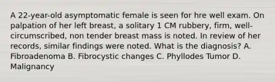 A 22-year-old asymptomatic female is seen for hre well exam. On palpation of her left breast, a solitary 1 CM rubbery, firm, well-circumscribed, non tender breast mass is noted. In review of her records, similar findings were noted. What is the diagnosis? A. Fibroadenoma B. Fibrocystic changes C. Phyllodes Tumor D. Malignancy