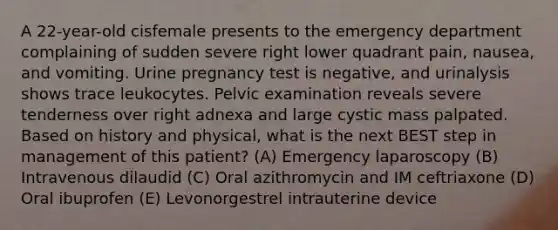 A 22-year-old cisfemale presents to the emergency department complaining of sudden severe right lower quadrant pain, nausea, and vomiting. Urine pregnancy test is negative, and urinalysis shows trace leukocytes. Pelvic examination reveals severe tenderness over right adnexa and large cystic mass palpated. Based on history and physical, what is the next BEST step in management of this patient? (A) Emergency laparoscopy (B) Intravenous dilaudid (C) Oral azithromycin and IM ceftriaxone (D) Oral ibuprofen (E) Levonorgestrel intrauterine device