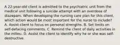 A 22-year-old client is admitted to the psychiatric unit from the medical unit following a suicide attempt with an overdose of diazepam. When developing the nursing care plan for this client, which action would be most important for the nurse to include? A. Assist client to focus on personal strengths. B. Set limits on self-defacing comments. C. Remind the client of daily activities in the milieu. D. Assist the client to identify why he or she was self-destructive.