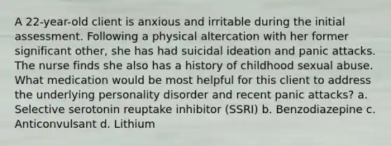 A 22-year-old client is anxious and irritable during the initial assessment. Following a physical altercation with her former significant other, she has had suicidal ideation and panic attacks. The nurse finds she also has a history of childhood sexual abuse. What medication would be most helpful for this client to address the underlying personality disorder and recent panic attacks? a. Selective serotonin reuptake inhibitor (SSRI) b. Benzodiazepine c. Anticonvulsant d. Lithium