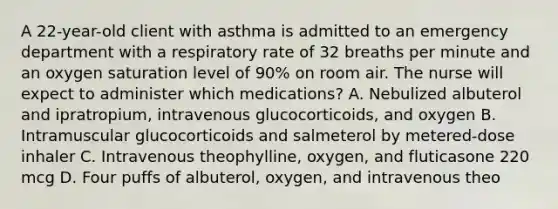 A 22-year-old client with asthma is admitted to an emergency department with a respiratory rate of 32 breaths per minute and an oxygen saturation level of 90% on room air. The nurse will expect to administer which medications? A. Nebulized albuterol and ipratropium, intravenous glucocorticoids, and oxygen B. Intramuscular glucocorticoids and salmeterol by metered-dose inhaler C. Intravenous theophylline, oxygen, and fluticasone 220 mcg D. Four puffs of albuterol, oxygen, and intravenous theo