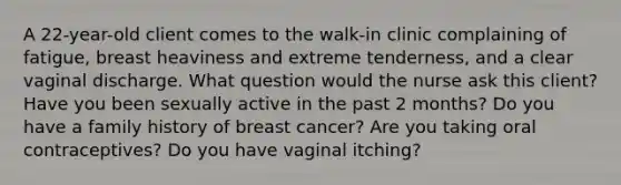 A 22-year-old client comes to the walk-in clinic complaining of fatigue, breast heaviness and extreme tenderness, and a clear vaginal discharge. What question would the nurse ask this client? Have you been sexually active in the past 2 months? Do you have a family history of breast cancer? Are you taking oral contraceptives? Do you have vaginal itching?