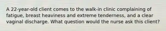 A 22-year-old client comes to the walk-in clinic complaining of fatigue, breast heaviness and extreme tenderness, and a clear vaginal discharge. What question would the nurse ask this client?