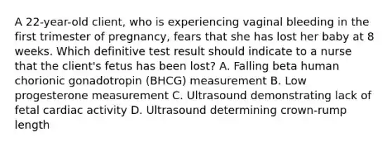 A 22-year-old client, who is experiencing vaginal bleeding in the first trimester of pregnancy, fears that she has lost her baby at 8 weeks. Which definitive test result should indicate to a nurse that the client's fetus has been lost? A. Falling beta human chorionic gonadotropin (BHCG) measurement B. Low progesterone measurement C. Ultrasound demonstrating lack of fetal cardiac activity D. Ultrasound determining crown-rump length