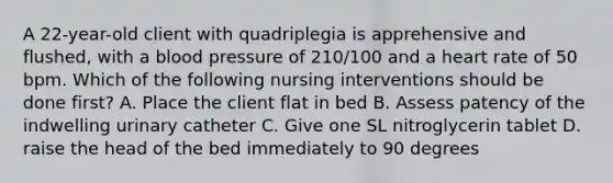 A 22-year-old client with quadriplegia is apprehensive and flushed, with a blood pressure of 210/100 and a heart rate of 50 bpm. Which of the following nursing interventions should be done first? A. Place the client flat in bed B. Assess patency of the indwelling urinary catheter C. Give one SL nitroglycerin tablet D. raise the head of the bed immediately to 90 degrees