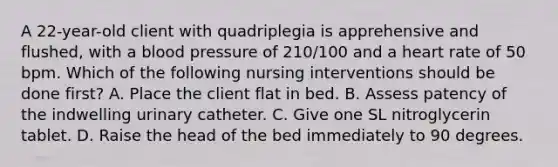 A 22-year-old client with quadriplegia is apprehensive and flushed, with a blood pressure of 210/100 and a heart rate of 50 bpm. Which of the following nursing interventions should be done first? A. Place the client flat in bed. B. Assess patency of the indwelling urinary catheter. C. Give one SL nitroglycerin tablet. D. Raise the head of the bed immediately to 90 degrees.