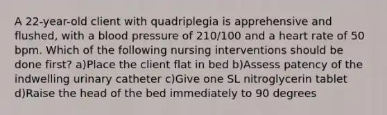 A 22-year-old client with quadriplegia is apprehensive and flushed, with a blood pressure of 210/100 and a heart rate of 50 bpm. Which of the following nursing interventions should be done first? a)Place the client flat in bed b)Assess patency of the indwelling urinary catheter c)Give one SL nitroglycerin tablet d)Raise the head of the bed immediately to 90 degrees