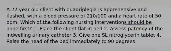 A 22-year-old client with quadriplegia is apprehensive and flushed, with a blood pressure of 210/100 and a heart rate of 50 bpm. Which of the following nursing interventions should be done first? 1. Place the client flat in bed 2. Assess patency of the indwelling urinary catheter 3. Give one SL nitroglycerin tablet 4. Raise the head of the bed immediately to 90 degrees