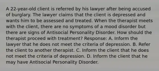 A 22-year-old client is referred by his lawyer after being accused of burglary. The lawyer claims that the client is depressed and wants him to be assessed and treated. When the therapist meets with the client, there are no symptoms of a mood disorder but there are signs of Antisocial Personality Disorder. How should the therapist proceed with treatment? Response: A. Inform the lawyer that he does not meet the criteria of depression. B. Refer the client to another therapist. C. Inform the client that he does not meet the criteria of depression. D. Inform the client that he may have Antisocial Personality Disorder.