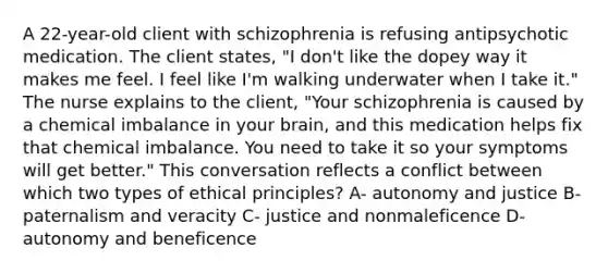 A 22-year-old client with schizophrenia is refusing antipsychotic medication. The client states, "I don't like the dopey way it makes me feel. I feel like I'm walking underwater when I take it." The nurse explains to the client, "Your schizophrenia is caused by a chemical imbalance in your brain, and this medication helps fix that chemical imbalance. You need to take it so your symptoms will get better." This conversation reflects a conflict between which two types of ethical principles? A- autonomy and justice B- paternalism and veracity C- justice and nonmaleficence D- autonomy and beneficence