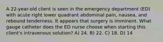 A 22-year-old client is seen in the emergency department (ED) with acute right lower quadrant abdominal pain, nausea, and rebound tenderness. It appears that surgery is imminent. What gauge catheter does the ED nurse choose when starting this client's intravenous solution? A) 24. B) 22. C) 18. D) 14