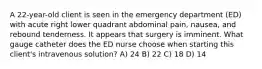 A 22-year-old client is seen in the emergency department (ED) with acute right lower quadrant abdominal pain, nausea, and rebound tenderness. It appears that surgery is imminent. What gauge catheter does the ED nurse choose when starting this client's intravenous solution? A) 24 B) 22 C) 18 D) 14