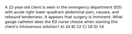 A 22-year-old client is seen in the emergency department (ED) with acute right lower quadrant abdominal pain, nausea, and rebound tenderness. It appears that surgery is imminent. What gauge catheter does the ED nurse choose when starting this client's intravenous solution? A) 24 B) 22 C) 18 D) 14