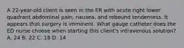 A 22-year-old client is seen in the ER with acute right lower quadrant abdominal pain, nausea, and rebound tenderness. It appears that surgery is imminent. What gauge catheter does the ED nurse choose when starting this client's intravenous solution? A. 24 B. 22 C. 18 D. 14