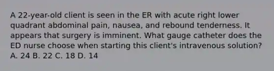 A 22-year-old client is seen in the ER with acute right lower quadrant abdominal pain, nausea, and rebound tenderness. It appears that surgery is imminent. What gauge catheter does the ED nurse choose when starting this client's intravenous solution? A. 24 B. 22 C. 18 D. 14