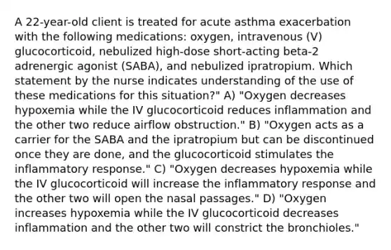 A 22-year-old client is treated for acute asthma exacerbation with the following medications: oxygen, intravenous (V) glucocorticoid, nebulized high-dose short-acting beta-2 adrenergic agonist (SABA), and nebulized ipratropium. Which statement by the nurse indicates understanding of the use of these medications for this situation?" A) "Oxygen decreases hypoxemia while the IV glucocorticoid reduces inflammation and the other two reduce airflow obstruction." B) "Oxygen acts as a carrier for the SABA and the ipratropium but can be discontinued once they are done, and the glucocorticoid stimulates the inflammatory response." C) "Oxygen decreases hypoxemia while the IV glucocorticoid will increase the inflammatory response and the other two will open the nasal passages." D) "Oxygen increases hypoxemia while the IV glucocorticoid decreases inflammation and the other two will constrict the bronchioles."