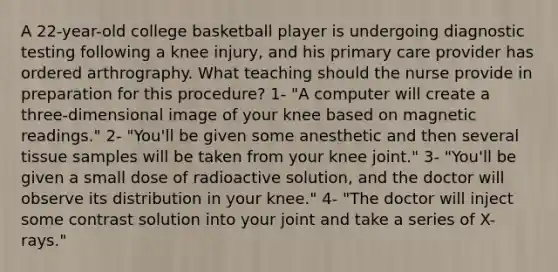 A 22-year-old college basketball player is undergoing diagnostic testing following a knee injury, and his primary care provider has ordered arthrography. What teaching should the nurse provide in preparation for this procedure? 1- "A computer will create a three-dimensional image of your knee based on magnetic readings." 2- "You'll be given some anesthetic and then several tissue samples will be taken from your knee joint." 3- "You'll be given a small dose of radioactive solution, and the doctor will observe its distribution in your knee." 4- "The doctor will inject some contrast solution into your joint and take a series of X-rays."