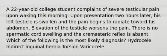 A 22-year-old college student complains of severe testicular pain upon waking this morning. Upon presentation two hours later, his left testicle is swollen and the pain begins to radiate toward his abdomen. Elevation of the testicle worsens the pain. There is no spermatic cord swelling and the cremasteric reflex is absent. Which of the following is the most likely diagnosis? Hydrocele Indirect inguinal hernia Torsion Varicocele