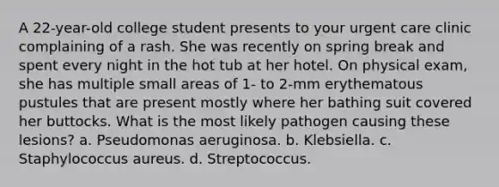 A 22-year-old college student presents to your urgent care clinic complaining of a rash. She was recently on spring break and spent every night in the hot tub at her hotel. On physical exam, she has multiple small areas of 1- to 2-mm erythematous pustules that are present mostly where her bathing suit covered her buttocks. What is the most likely pathogen causing these lesions? a. Pseudomonas aeruginosa. b. Klebsiella. c. Staphylococcus aureus. d. Streptococcus.