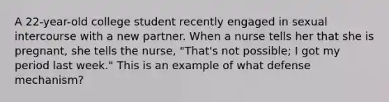 A 22-year-old college student recently engaged in sexual intercourse with a new partner. When a nurse tells her that she is pregnant, she tells the nurse, "That's not possible; I got my period last week." This is an example of what defense mechanism?