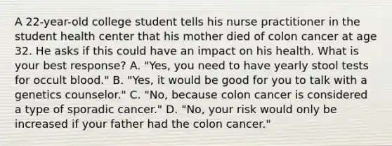 A 22-year-old college student tells his nurse practitioner in the student health center that his mother died of colon cancer at age 32. He asks if this could have an impact on his health. What is your best response? A. "Yes, you need to have yearly stool tests for occult blood." B. "Yes, it would be good for you to talk with a genetics counselor." C. "No, because colon cancer is considered a type of sporadic cancer." D. "No, your risk would only be increased if your father had the colon cancer."