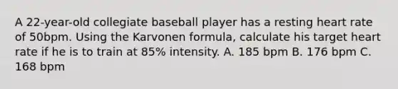 A 22-year-old collegiate baseball player has a resting heart rate of 50bpm. Using the Karvonen formula, calculate his target heart rate if he is to train at 85% intensity. A. 185 bpm B. 176 bpm C. 168 bpm