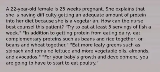 A 22-year-old female is 25 weeks pregnant. She explains that she is having difficulty getting an adequate amount of protein into her diet because she is a vegetarian. How can the nurse best counsel this patient? "Try to eat at least 5 servings of fish a week." "In addition to getting protein from eating dairy, eat complementary proteins such as beans and rice together, or beans and wheat together." "Eat more leafy greens such as spinach and romaine lettuce and more vegetable oils, almonds, and avocados." "For your baby's growth and development, you are going to have to start to eat poultry."