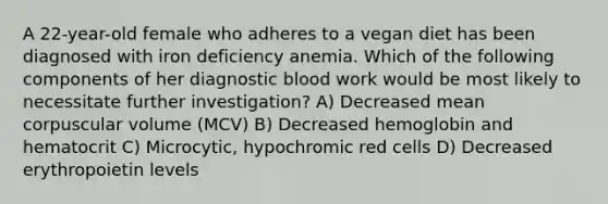 A 22-year-old female who adheres to a vegan diet has been diagnosed with iron deficiency anemia. Which of the following components of her diagnostic blood work would be most likely to necessitate further investigation? A) Decreased mean corpuscular volume (MCV) B) Decreased hemoglobin and hematocrit C) Microcytic, hypochromic red cells D) Decreased erythropoietin levels